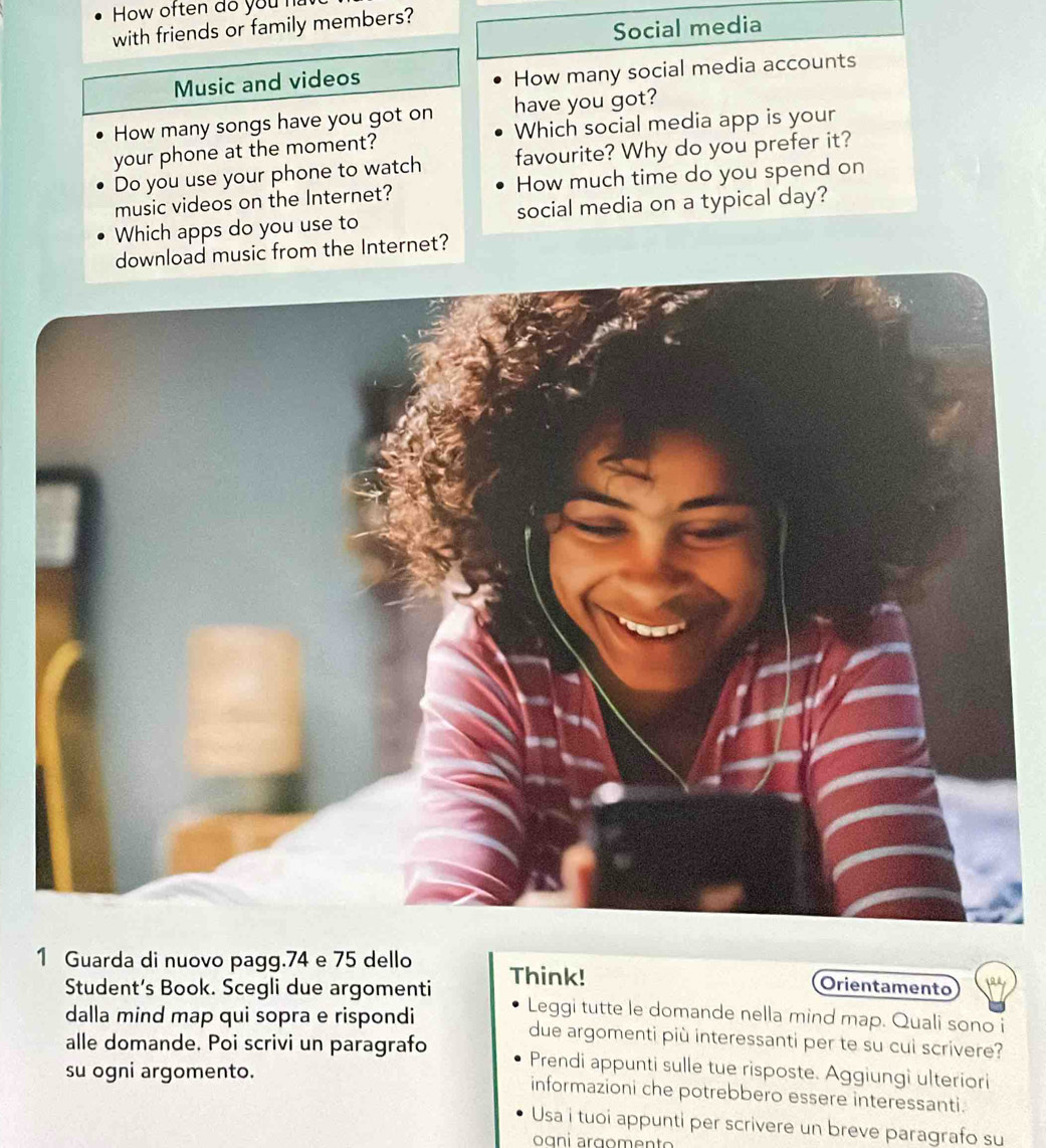 How often do you ha 
with friends or family members? 
Social media 
Music and videos 
How many social media accounts 
have you got? 
How many songs have you got on Which social media app is your 
your phone at the moment? 
Do you use your phone to watch favourite? Why do you prefer it? 
music videos on the Internet? How much time do you spend on 
Which apps do you use to social media on a typical day? 
usic from the Internet? 
1 Guarda di nuovo pagg. 74 e 75 dello Think! Orientamento 
Student’s Book. Scegli due argomenti Leggi tutte le domande nella mind map. Quali sono i 
dalla mind map qui sopra e rispondi due argomenti più interessanti per te su cuì scrivere? 
alle domande. Poi scrivi un paragrafo Prendi appunti sulle tue risposte. Aggiungi ulteriori 
su ogni argomento. informazioni che potrebbero essere interessanti. 
Usa i tuoi appunti per scrivere un breve paragrafo su 
oɑni arçomento