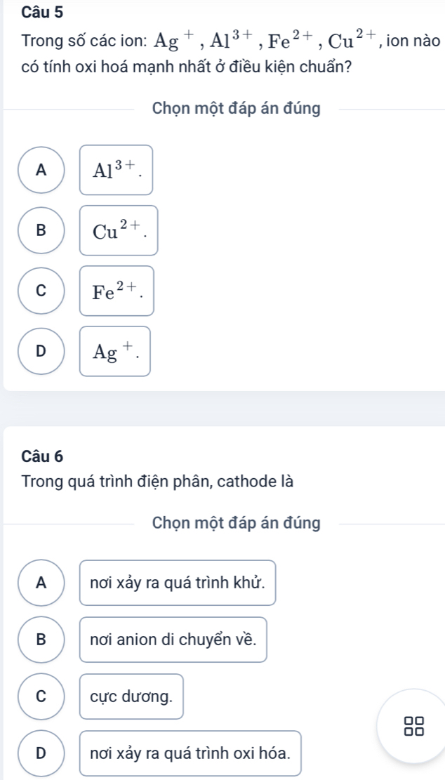 Trong số các ion: Ag^+, Al^(3+), Fe^(2+), Cu^(2+) , ion nào
có tính oxi hoá mạnh nhất ở điều kiện chuẩn?
Chọn một đáp án đúng
A Al^(3+).
B Cu^(2+).
C Fe^(2+).
D Ag^+. 
Câu 6
Trong quá trình điện phân, cathode là
Chọn một đáp án đúng
A nơi xảy ra quá trình khử.
B nơi anion di chuyển về.
C cực dương.
D nơi xảy ra quá trình oxi hóa.