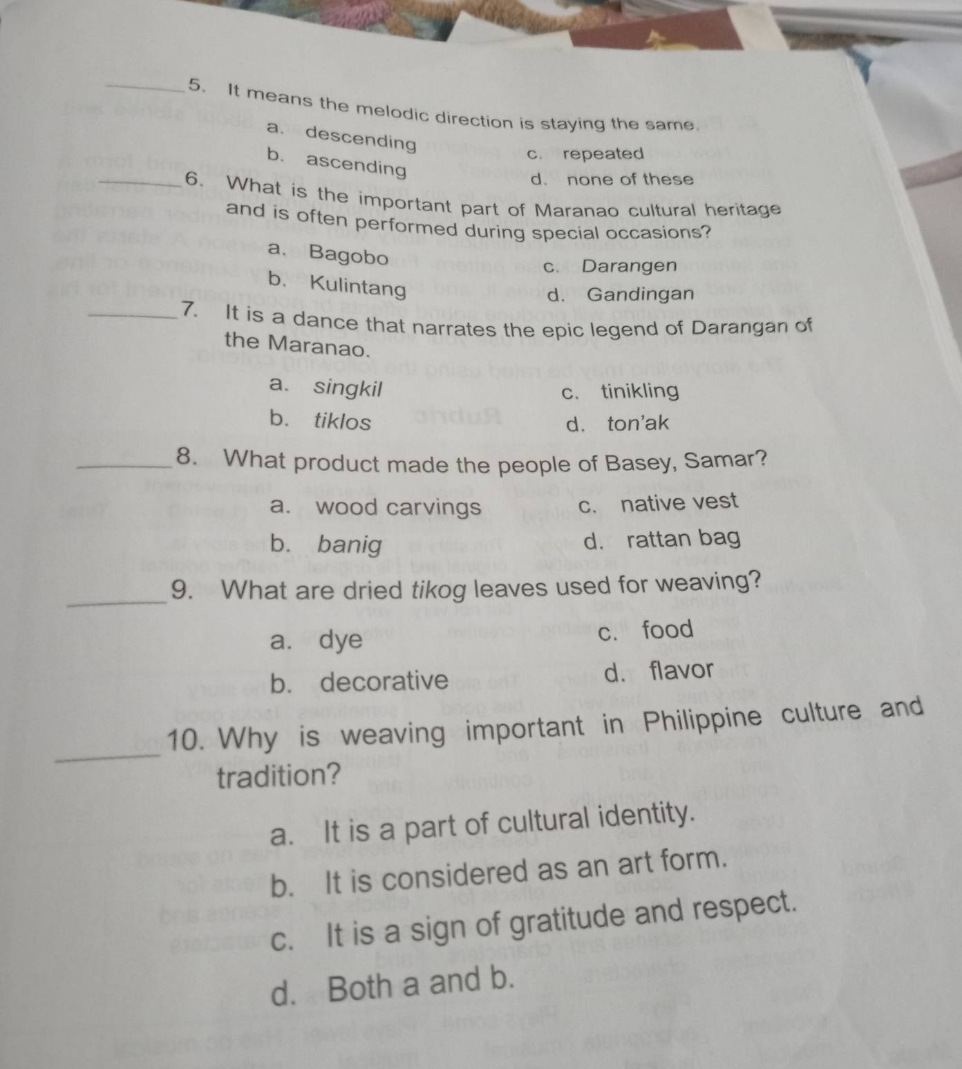 It means the melodic direction is staying the same.
a. descending
c. repeated
_
b. ascending
d. none of these
6. What is the important part of Maranao cultural heritage
and is often performed during special occasions?
a. Bagobo
c. Darangen
b. Kulintang
d. Gandingan
_7. It is a dance that narrates the epic legend of Darangan of
the Maranao.
a. singkil c. tinikling
b. tiklos d. ton'ak
_8. What product made the people of Basey, Samar?
a. wood carvings c. native vest
b. banig d. rattan bag
_9. What are dried tikog leaves used for weaving?
a. dye c. food
b. decorative d. flavor
_
10. Why is weaving important in Philippine culture and
tradition?
a. It is a part of cultural identity.
b. It is considered as an art form.
c. It is a sign of gratitude and respect.
d. Both a and b.