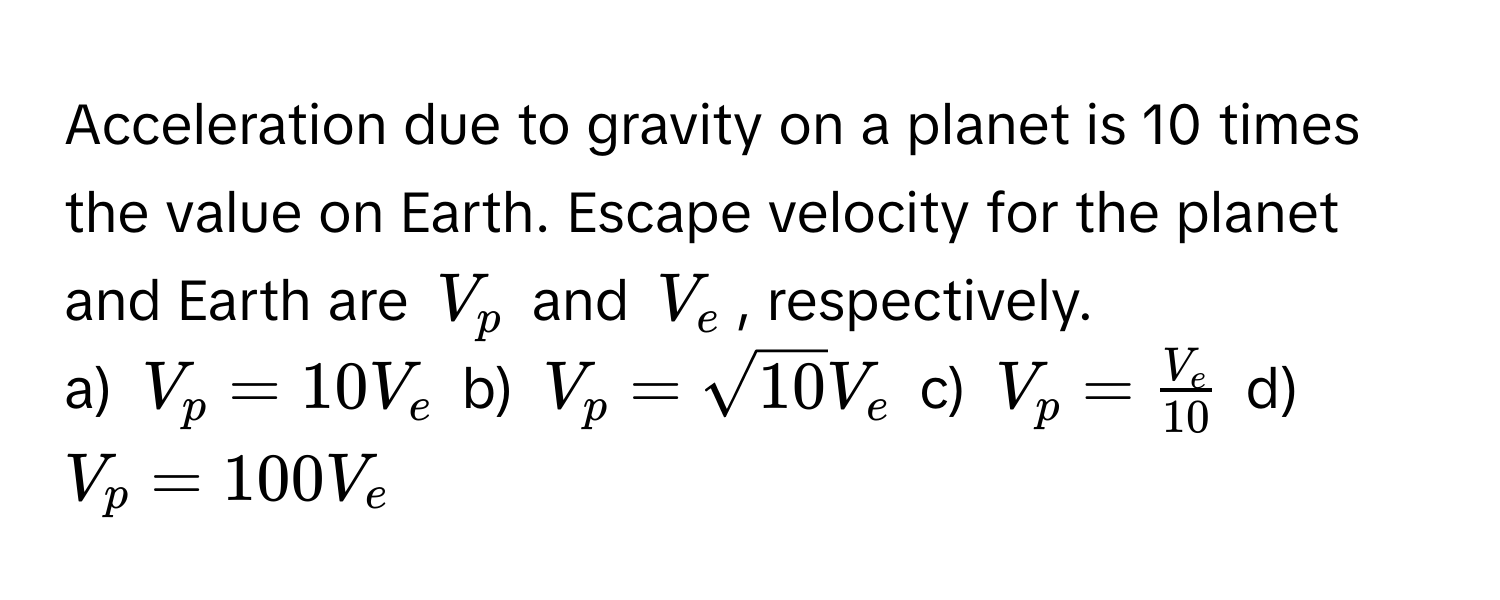 Acceleration due to gravity on a planet is 10 times the value on Earth. Escape velocity for the planet and Earth are $V_p$ and $V_e$, respectively.

a) $V_p = 10V_e$  b) $V_p = sqrt(10)V_e$  c) $V_p =  V_e/10 $  d) $V_p = 100V_e$