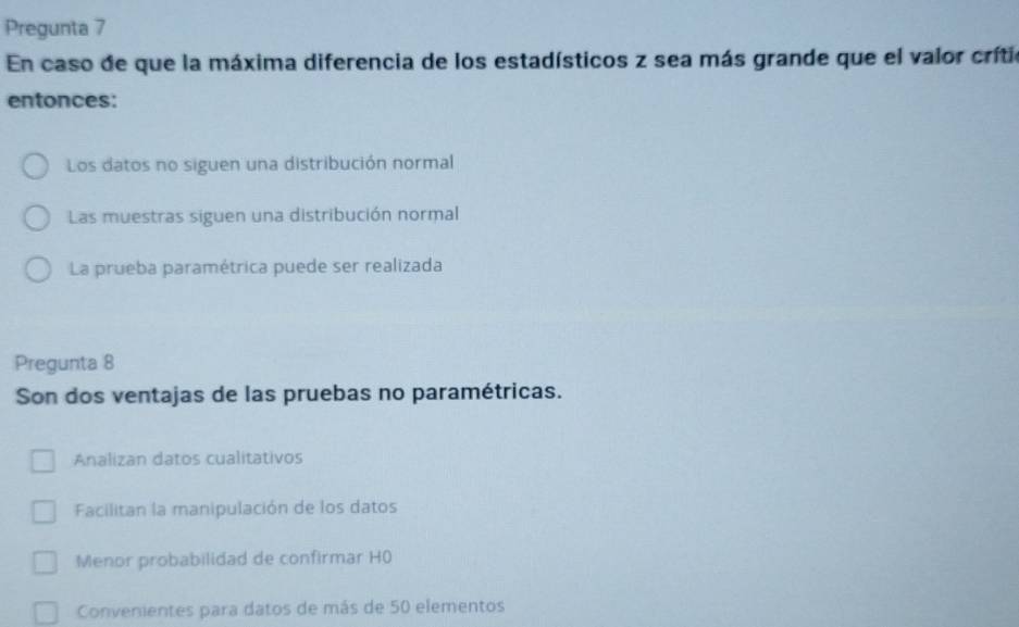 Pregunta 7
En caso de que la máxima diferencia de los estadísticos z sea más grande que el valor crítio
entonces:
Los datos no siguen una distribución normal
Las muestras siguen una distribución normal
La prueba paramétrica puede ser realizada
Pregunta 8
Son dos ventajas de las pruebas no paramétricas.
Analizan datos cualitativos
Facilitan la manipulación de los datos
Menor probabilidad de confirmar H0
Convenientes para datos de más de 50 elementos