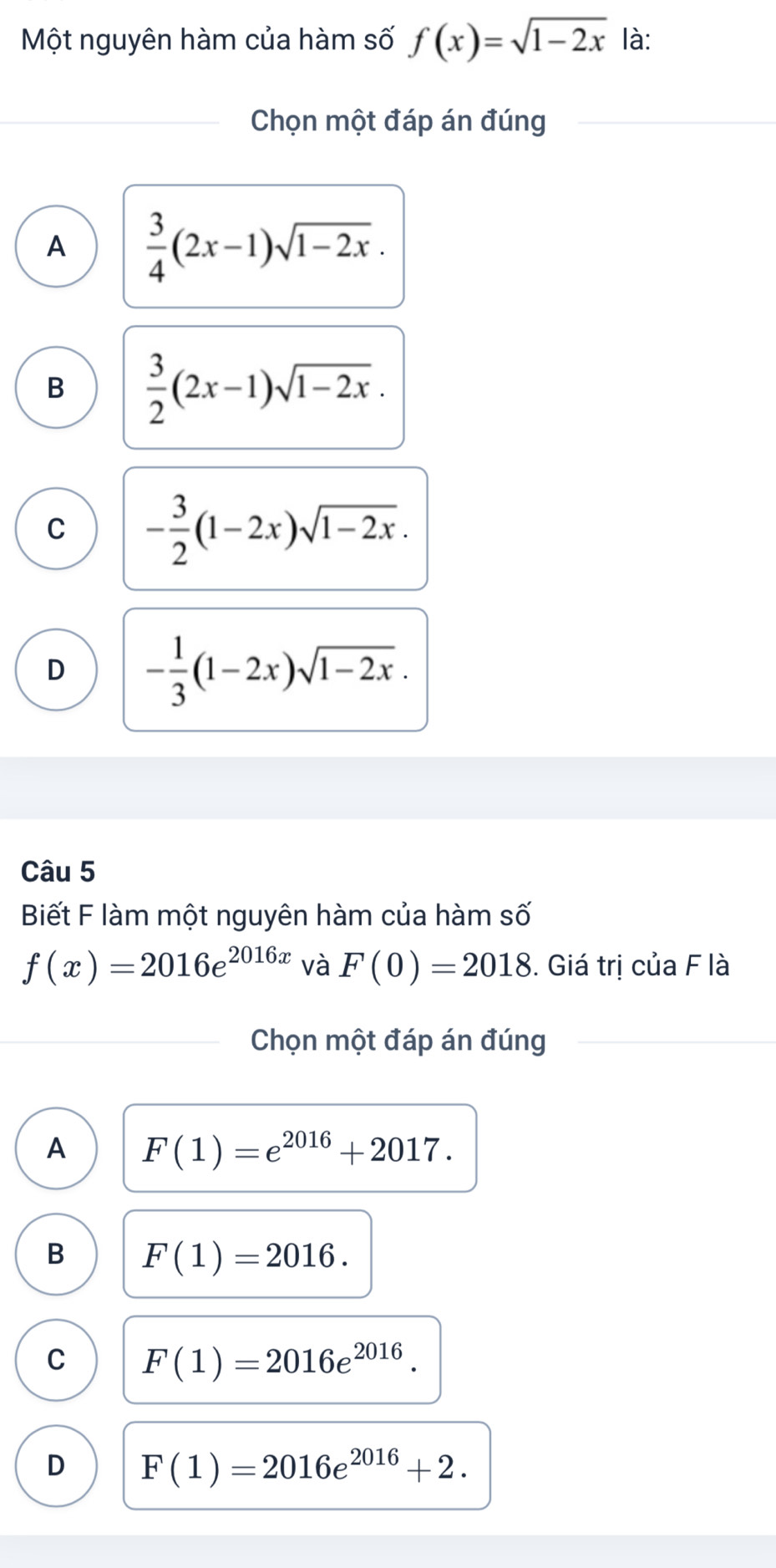 Một nguyên hàm của hàm số f(x)=sqrt(1-2x) là:
Chọn một đáp án đúng
A  3/4 (2x-1)sqrt(1-2x).
B  3/2 (2x-1)sqrt(1-2x).
C - 3/2 (1-2x)sqrt(1-2x).
D - 1/3 (1-2x)sqrt(1-2x). 
Câu 5
Biết F làm một nguyên hàm của hàm số
f(x)=2016e^(2016x) và F(0)=2018. Giá trị của F là
Chọn một đáp án đúng
A F(1)=e^(2016)+2017.
B F(1)=2016.
C F(1)=2016e^(2016).
D F(1)=2016e^(2016)+2.