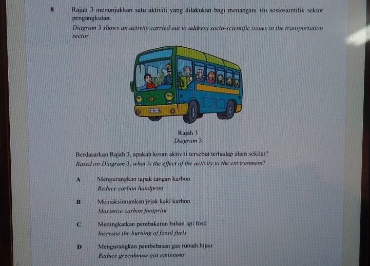 Rajah 3 menunjukkan satu aktiviti yang dilakukan bagi menangani isu sosiosaintifik sektor
pengangkutan.
Diagram 3 shows an activity carried out to address socio-scientific issues in the transportation
sector.
Berdasarkan Rajah 3. apakah kesan aktiviti tersebut terhadap alam sekitar?
Based on Diagram 3, what is the effect of the activity to the environment?
A Mengurangkan tapak tangan karbon
Reduce carbon handprint
B Memaksimumkan jejak kaki karbon
Maximize carbon footprint
C Meningkatkan pembakaran bahan api fosil
Increase the burning of fossil fuels
D Mengurangkan pembebasan gas rumah hijau
Reduce greenhouse gas emissions