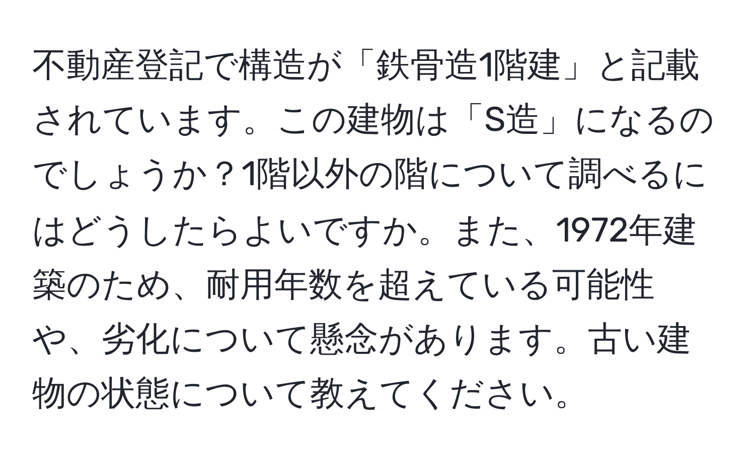 不動産登記で構造が「鉄骨造1階建」と記載されています。この建物は「S造」になるのでしょうか？1階以外の階について調べるにはどうしたらよいですか。また、1972年建築のため、耐用年数を超えている可能性や、劣化について懸念があります。古い建物の状態について教えてください。