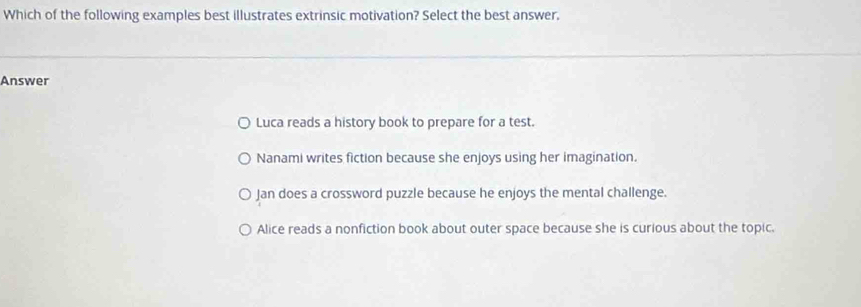 Which of the following examples best illustrates extrinsic motivation? Select the best answer.
Answer
Luca reads a history book to prepare for a test.
Nanami writes fiction because she enjoys using her imagination.
Jan does a crossword puzzle because he enjoys the mental challenge.
Alice reads a nonfiction book about outer space because she is curious about the topic.