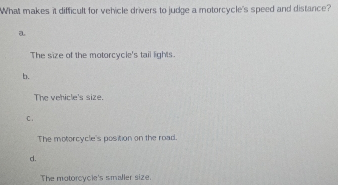 What makes it difficult for vehicle drivers to judge a motorcycle's speed and distance?
a.
The size of the motorcycle's tail lights.
b.
The vehicle's size.
C.
The motorcycle's position on the road.
d.
The motorcycle's smaller size.