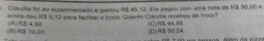 Cláudia foi ao supermercado e gastou R$ 45,12. Ela pagou com uma nota de R$ 50,00 e
ainda deu R$ 5,12 para facilitar o troco. Quanto Clâudia recebeu de troco?
(A) R$ 4,88 (C) R$ 44,88.
(B) R$ 10,00 (D) R$ 50,24