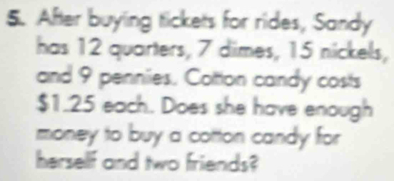 After buying tickets for rides, Sandy 
has 12 quarters, 7 dimes, 15 nickels, 
and 9 pennies. Cotton candy costs
$1.25 each. Does she have enough 
money to buy a cotton candy for 
herself and two friends?