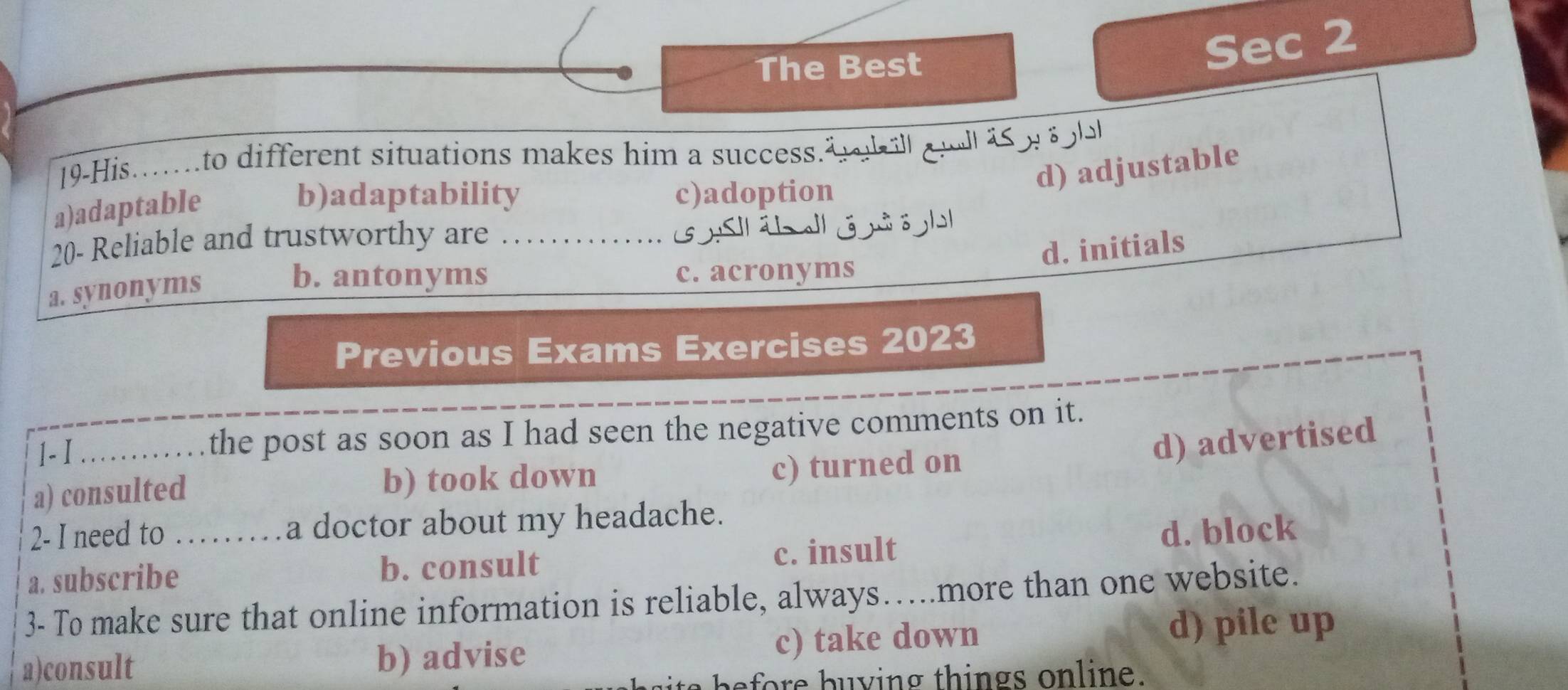 The Best
Sec 2
19-His.…to different situations makes him a success.² zill al äs w ö ll
d) adjustable
a)adaptable
b)adaptability c)adoption
20- Reliable and trustworthy are .............. 1 l
d. initials
a. synonyms
b. antonyms c. acronyms
Previous Exams Exercises 2023
1-I _the post as soon as I had seen the negative comments on it.
a) consulted b) took down
c) turned on d) advertised
2- I need to a doctor about my headache.
a. subscribe_ b. consult c. insult d. block
3- To make sure that online information is reliable, always…..more than one website.
a)consult b) advise c) take down d) pile up
a before buving things online.