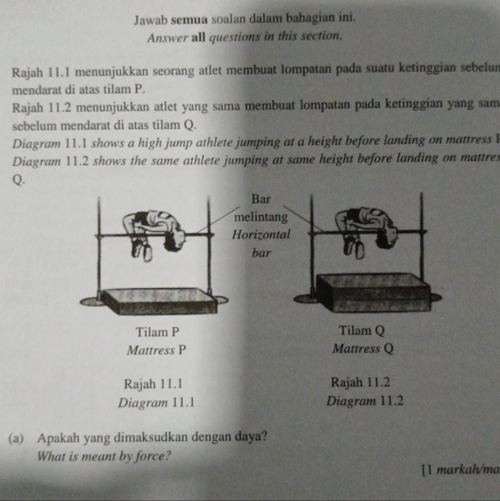 Jawab semua soalan dalam bahagian ini. 
Answer all questions in this section. 
Rajah 11.1 menunjukkan seorang atlet membuat lompatan pada suatu ketinggian sebelun 
mendarat di atas tilam P. 
Rajah 11.2 menunjukkan atlet yang sama membuat lompatan pada ketinggian yang sam 
sebelum mendarat di atas tilam Q. 
Diagram 11.1 shows a high jump athlete jumping at a height before landing on mattress 
Diagram 11.2 shows the same athlete jumping at same height before landing on mattres 
Q. 
(a) Apakah yang dimaksudkan dengan daya? 
What is meant by force? 
[1 markah/ma