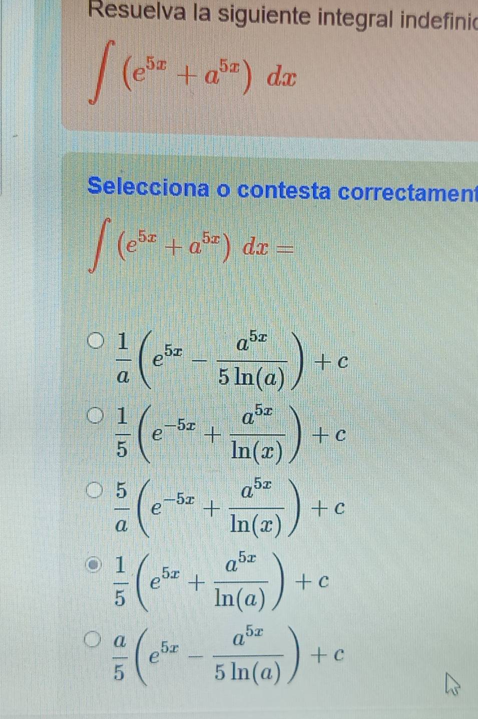 Resuelva la siguiente integral indefinic
∈t (e^(5x)+a^(5x))dx
Selecciona o contesta correctament
∈t (e^(5x)+a^(5x))dx=
 1/a (e^(5x)- a^(5x)/5ln (a) )+c
 1/5 (e^(-5x)+ a^(5x)/ln (x) )+c
 5/a (e^(-5x)+ a^(5x)/ln (x) )+c
 1/5 (e^(5x)+ a^(5x)/ln (a) )+c
 a/5 (e^(5x)- a^(5x)/5ln (a) )+c