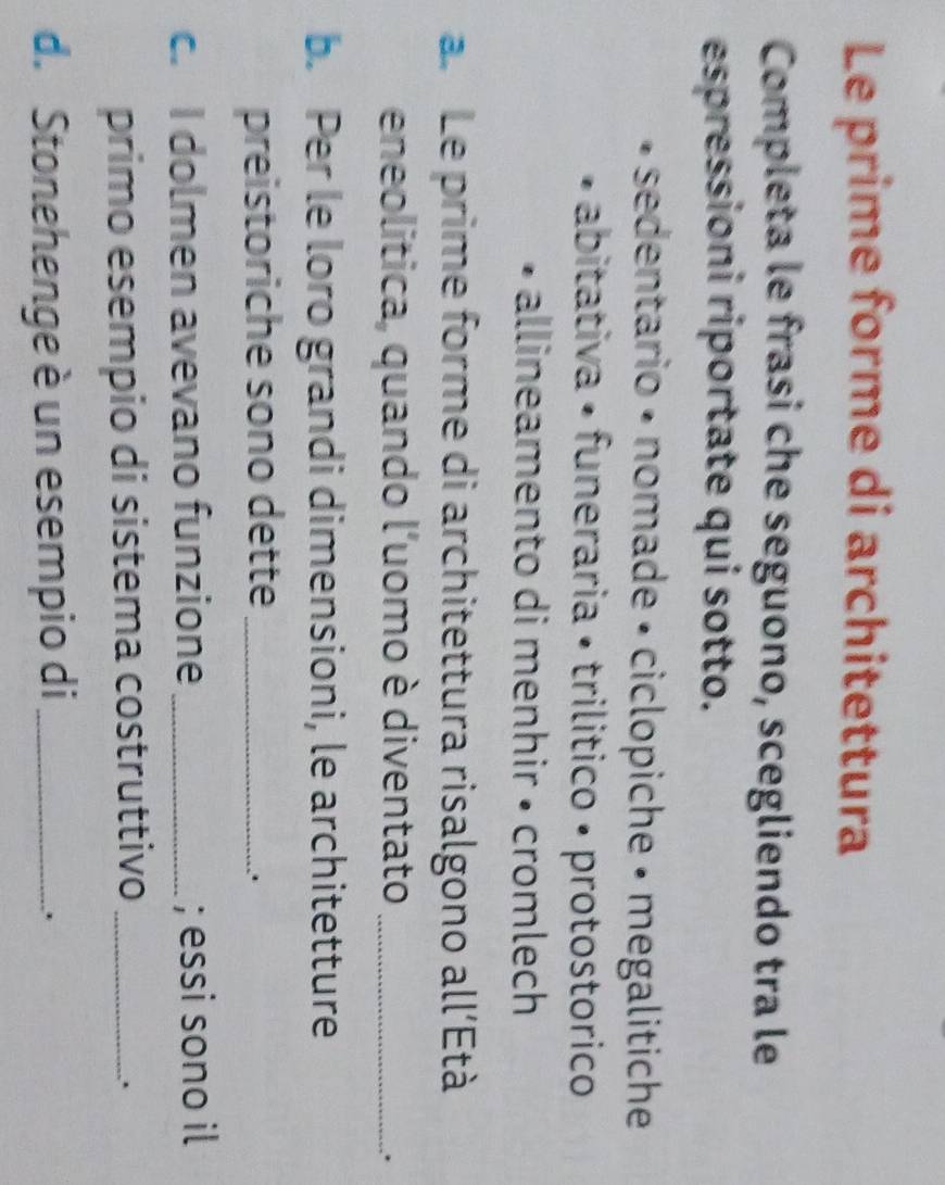 Le prime forme di architettura
Completa le frasi che seguono, scegliendo tra le
espressioni riportate qui sotto.
sedentario • nomade • ciclopiche • megalitiche
abitativa • funeraria • trilitico • protostorico
allineamento di menhir • cromlech
a. Le prime forme di architettura risalgono all’Età
eneolitica, quando l'uomo è diventato_
.
b. Per le loro grandi dimensioni, le architetture
preistoriche sono dette_
.
c. I dolmen avevano funzione _; essi sono il
primo esempio di sistema costruttivo_
.
d. Stonehenge è un esempio di_
.