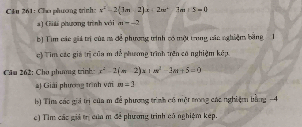 Cho phương trình: x^2-2(3m+2)x+2m^2-3m+5=0
a) Giải phương trình với m=-2
b) Tìm các giá trị của m để phương trình có một trong các nghiệm bằng −1
c) Tìm các giá trị của m đề phương trình trên có nghiệm kép. 
Câu 262: Cho phương trình: x^2-2(m-2)x+m^2-3m+5=0
a) Giải phương trình với m=3
b) Tìm các giá trị của m để phương trình có một trong các nghiệm bằng −4
c) Tìm các giá trị của m để phương trình có nghiệm kép.