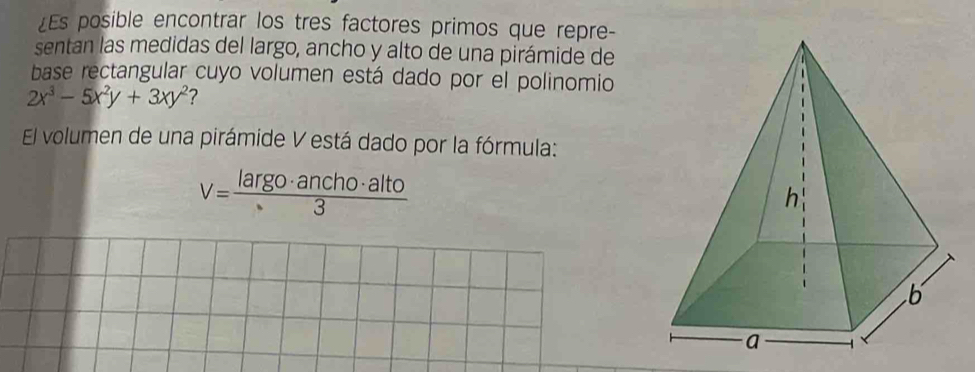 ¿Es posible encontrar los tres factores primos que repre- 
sentan las medidas del largo, ancho y alto de una pirámide de 
base rectangular cuyo volumen está dado por el polinomio
2x^3-5x^2y+3xy^2 ? 
El volumen de una pirámide V está dado por la fórmula:
v= largo· ancho· alto/3 