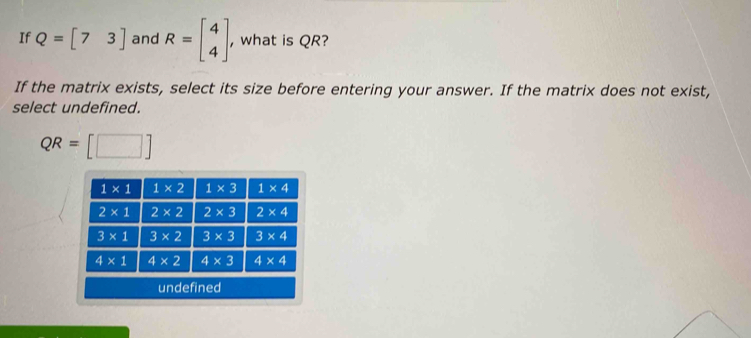 If Q=beginbmatrix 7&3endbmatrix and R=beginbmatrix 4 4endbmatrix , what is QR?
If the matrix exists, select its size before entering your answer. If the matrix does not exist,
select undefined.
QR=