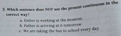 Which sentence does NOT use the present continuous in the
correct way?
a. Father is working at the moment.
b. Father is arriving at 6 tomorrow.
c. We are taking the bus to school every day.