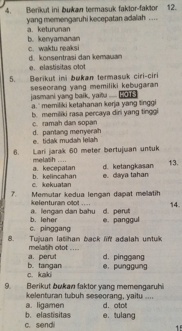 Berikut ini bukan termasuk faktor-faktor 12.
yang memengaruhi kecepatan adalah …
a. keturunan
b. kenyamanan
c. waktu reaksi
d. konsentrasi dan kemauan
e.elastisitas otot
5. Berikut ini bukan termasuk ciri-ciri
seseorang yang memiliki kebugaran
jasmani yang baik, yaitu .... HOTS
a.` memiliki ketahanan kerja yang tinggi
b. memiliki rasa percaya diri yang tinggi
c. ramah dan sopan
d. pantang menyerah
e. tidak mudah lelah
6. Lari jarak 60 meter bertujuan untuk
melatih ....
a. kecepatan d. ketangkasan 13.
b. kelincahan e. daya tahan
c. kekuatan
7. Memutar kedua lengan dapat melatih
kelenturan otot .... 14.
a. lengan dan bahu d. perut
b. leher e. panggul
c. pinggang
8. . . Tujuan latihan back lift adalah untuk
melatih otot ....
a. perut d. pinggang
b. tangan e. punggung
c. kaki
9. Berikut bukan faktor yang memengaruhi
kelenturan tubuh seseorang, yaitu ....
a. ligamen d. otot
b. elastisitas e. tulang
c. sendi
15