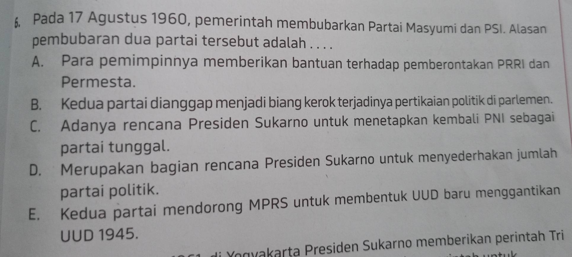 Pada 17 Agustus 1960, pemerintah membubarkan Partai Masyumi dan PSI. Alasan
pembubaran dua partai tersebut adalah . . . .
A. Para pemimpinnya memberikan bantuan terhadap pemberontakan PRRI dan
Permesta.
B. Kedua partai dianggap menjadi biang kerok terjadinya pertikaian politik di parlemen.
C. Adanya rencana Presiden Sukarno untuk menetapkan kembali PNI sebagai
partai tunggal.
D. Merupakan bagian rencana Presiden Sukarno untuk menyederhakan jumlah
partai politik.
E. Kedua partai mendorong MPRS untuk membentuk UUD baru menggantikan
UUD 1945.
* Y o gy akarta Presiden Sukarno memberikan perintah Tri