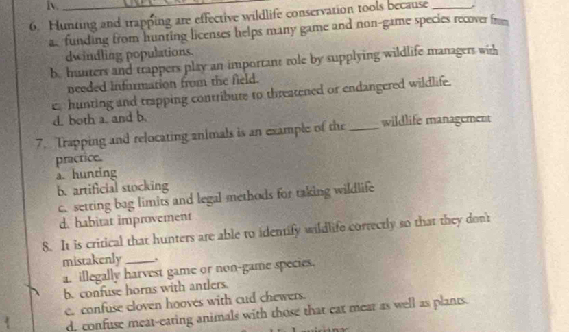 Hunting and trapping are effective wildlife conservation tools because_
a. funding from hunting licenses helps many game and non-game species recover from
dwindling populations.
b. hunters and trappers play an important role by supplying wildlife managers with
needed information from the field.
e hunting and trapping contribure to threatened or endangered wildlife.
d. both a. and b.
7. Trapping and relocating animals is an example of the _wildlife management
practice.
a. hunting
b. artificial stocking
c. setting bag limits and legal methods for taking wildlife
d. habitat improvement
8. It is critical that hunters are able to identify wildlife cortectly so that they don't
mistakenly_ .
a. illegally harvest game or non-game species.
b. confuse horns with antlers.
e. confuse cloven hooves with cud chewers.
d. confuse meat-eating animals with those that eat mear as well as plants.