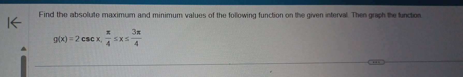 Find the absolute maximum and minimum values of the following function on the given interval. Then graph the function.
g(x)=2csc x,  π /4 ≤ x≤  3π /4 
