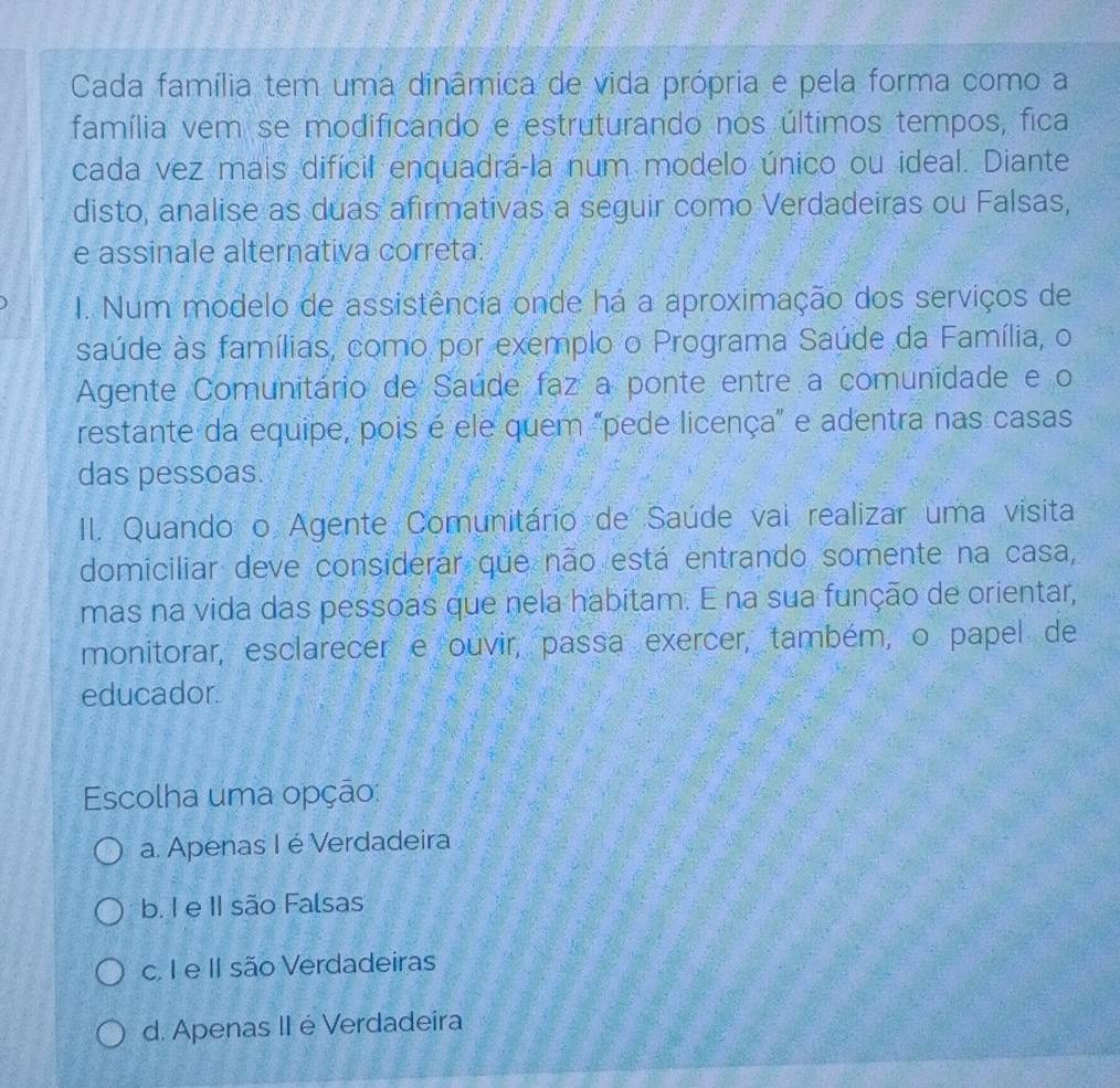 Cada família tem uma dinâmica de vida própria e pela forma como a
família vem se modificando e estruturando nos últimos tempos, fica
cada vez mais difícil enquadrá-la num modelo único ou ideal. Diante
disto, analise as duas afirmativas a seguir como Verdadeiras ou Falsas,
e assinale alternativa correta:
I. Num modelo de assistência onde há a aproximação dos serviços de
saúde às famílias, como por exemplo o Programa Saúde da Família, o
Agente Comunitário de Saúde faz a ponte entre a comunidade e o
restante da equipe, pois é ele quem "pede licença" e adentra nas casas
das pessoas.
II. Quando o Agente Comunitário de Saúde vai realizar uma visita
domiciliar deve considerar que não está entrando somente na casa,
mas na vida das pessoas que nela habitam. E na sua função de orientar,
monitorar, esclarecer e ouvir, passa exercer, também, o papel de
educador.
Escolha uma opção:
a. Apenas I é Verdadeira
b. I e II são Falsas
c. I e II são Verdadeiras
d. Apenas II é Verdadeira