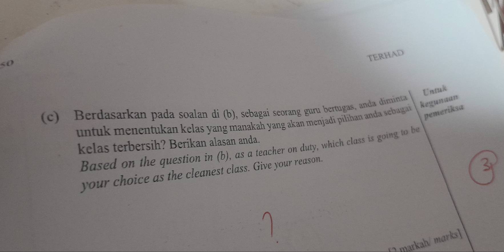 TERHAD 
50 
Untuk 
(c) Berdasarkan pada soalan di (b), sebagai seorang guru bertugas, anda diminta 
pemeriksa 
untuk menentukan kelas yang manakah yang akan menjadi pilihan anda sebagai kegunaan 
kelas terbersih? Berikan alasan anda. 
Based on the question in (b), as a teacher on duty, which class is going to be 
your choice as the cleanest class. Give your reason. 

1markah/ marks