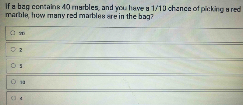 If a bag contains 40 marbles, and you have a 1/10 chance of picking a red
marble, how many red marbles are in the bag?
20
2
5
10
4