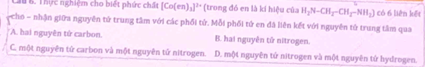 Cầu B. Thực nghiệm cho biết phức chất [Co(en)_3]^2+ (trong đó en là kí hiệu của H_2N-CH_2-CH_2-NH_2) có 6 liên kết
- cho - nhận giữa nguyên tử trung tâm với các phối tử. Mỗi phối tứ en đã liên kết với nguyên tử trung tâm qua
A. hai nguyên tử carbon. B. hai nguyên tử nitrogen.
C. một nguyên tử carbon và một nguyên tử nitrogen. D. một nguyên tử nitrogen và một nguyên tử hydrogen.