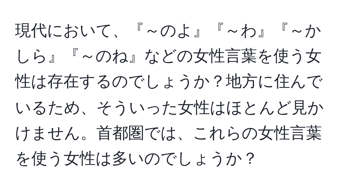 現代において、『～のよ』『～わ』『～かしら』『～のね』などの女性言葉を使う女性は存在するのでしょうか？地方に住んでいるため、そういった女性はほとんど見かけません。首都圏では、これらの女性言葉を使う女性は多いのでしょうか？