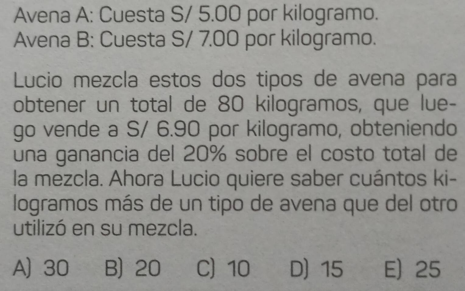 Avena A: Cuesta S/ 5.00 por kilogramo.
Avena B: Cuesta S/ 7.00 por kilogramo.
Lucio mezcla estos dos tipos de avena para
obtener un total de 80 kilogramos, que lue-
go vende a S/ 6.90 por kilogramo, obteniendo
una ganancia del 20% sobre el costo total de
la mezcla. Ahora Lucio quiere saber cuántos ki-
logramos más de un tipo de avena que del otro
utilizó en su mezcla.
A) 30 B) 20 C) 10 D) 15 E) 25