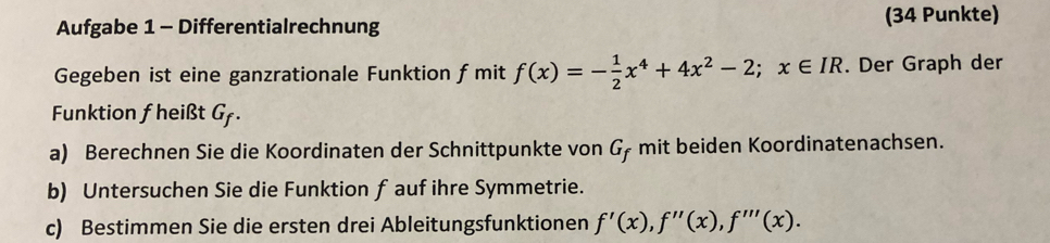 Aufgabe 1 - Differentialrechnung (34 Punkte) 
Gegeben ist eine ganzrationale Funktion f mit f(x)=- 1/2 x^4+4x^2-2;x∈ IR. Der Graph der 
Funktion fheißt G. 
a) Berechnen Sie die Koordinaten der Schnittpunkte von G, mit beiden Koordinatenachsen. 
b) Untersuchen Sie die Funktion f aufihre Symmetrie. 
c) Bestimmen Sie die ersten drei Ableitungsfunktionen f'(x), f''(x), f'''(x).