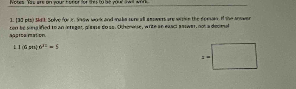 Notes: You are on your honor for this to be your own work.
1. (30 pts) Skill: Solve for x. Show work and make sure all answers are within the domain. If the answer
can be simplified to an integer, please do so. Otherwise, write an exact answer, not a decimal
approximation.
1,1 (6 pts) 6^(2x)=5