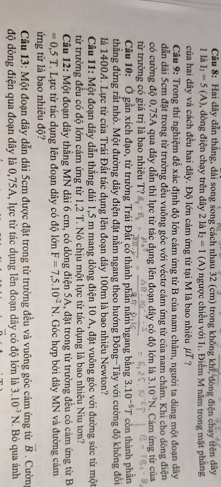 Hai dây dẫn thẳng, dài song song cách nhau 32 (cm) trong không khí, dòng điện chạy trên dây
1 là I_1=5(A) 0, dòng điện chạy trên dây 2 là I_2=1 (A) ngược chiều với I_1. Điểm M năm trong mặt phẳng
của hai dây và cách đều hai dây. Độ lớn cảm ứng từ tại M là bao nhiêu / uT ?
Câu 9: Trong thí nghiệm để xác định độ lớn cảm ứng từ B của nam châm, người ta dùng một đoạn dây
dẫn dài 5cm đặt trong từ trường đều vuông góc với véctơ cảm ứng từ của nam châm. Khi cho dòng điện
có cường độ 0,75A qua dây dẫn thì lực từ tác dụng lên đoạn dây có độ lớn là 3.10^(-3)N : Cảm ứng từ của
từ trường có giá trị là bao nhiêu T?
Câu 10: Ở gần xích đạo, từ trường Trái Đất có thành phần nằm ngang bằng 3.10^(-5)T còn thành phần
thẳng đứng rất nhỏ. Một đường dây điện đặt nằm ngang theo hướng Đông-Tây với cường độ không đồi
là 1400A. Lực từ của Trái Đất tác dụng lên đoạn dây 100m là bao nhiêu Newton?
Câu 11: Một đoạn dây dẫn thẳng dài 1,5 m mang dòng điện 10 A, đặt vuông góc với đường sức từ một
từ trường đều có độ lớn cảm ứng từ 1,2 T. Nó chịu một lực từ tác dụng là bao nhiêu Niu tơn?
Câu 12: Một đoạn dây thắng MN dài 6 cm, có dòng điện 5A, đặt trong từ trường đều có cảm ứng từ B
=0,5T. Lực từ tác dụng lên đoạn dây có độ lớn F=7,5.10^(-2)N. Góc hợp bởi dây MN và đường cảm
ứng từ là bao nhiêu độ?
Câu 13: Một đoạn dây dẫn dài 5cm được đặt trong từ trường đều và vuông góc cảm ứng từ vector B. Cườn
độ dòng điện qua đoạn dây là 0,75A, lực từ tác dụng lên đoạn dây có độ lớn là 3.10^(-3)N. Bỏ qua ảnh