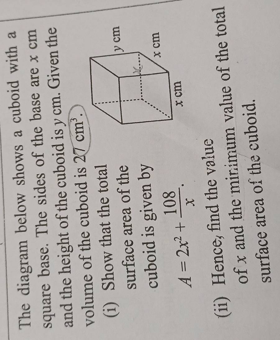 The diagram below shows a cuboid with a 
square base. The sides of the base are x cm
and the height of the cuboid is y cm. Given the 
volume of the cuboid is 27cm^3. 
(i) Show that the total 
surface area of the 
cuboid is given by
A=2x^2+ 108/x . 
(ii) Hence, find the value 
of x and the minimum value of the total 
surface area of the cuboid.