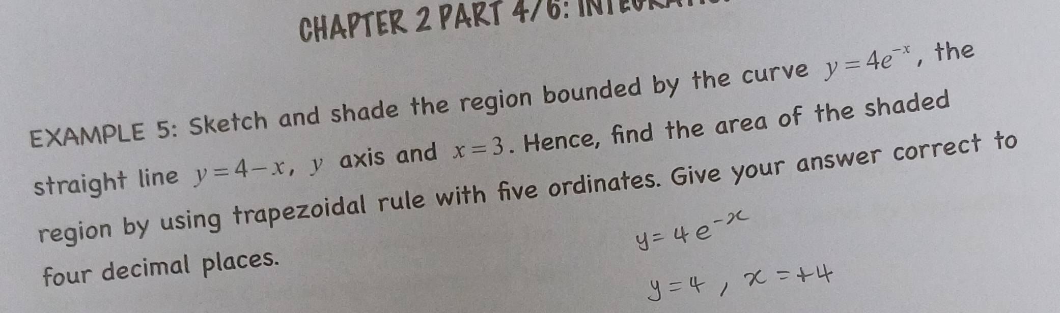 CHAPTER 2 PART 476: INTEOR 
EXAMPLE 5: Sketch and shade the region bounded by the curve y=4e^(-x) , the 
straight line y=4-x ， y axis and x=3. Hence, find the area of the shaded 
region by using trapezoidal rule with five ordinates. Give your answer correct to 
four decimal places.