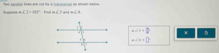 Two parallel lines are cut by a transversal as shown below. 
Suppose m∠ 2=102° 、 Find m∠ 5 and m∠ 8.
m∠ 5=□°
× 5
m∠ 8=□°