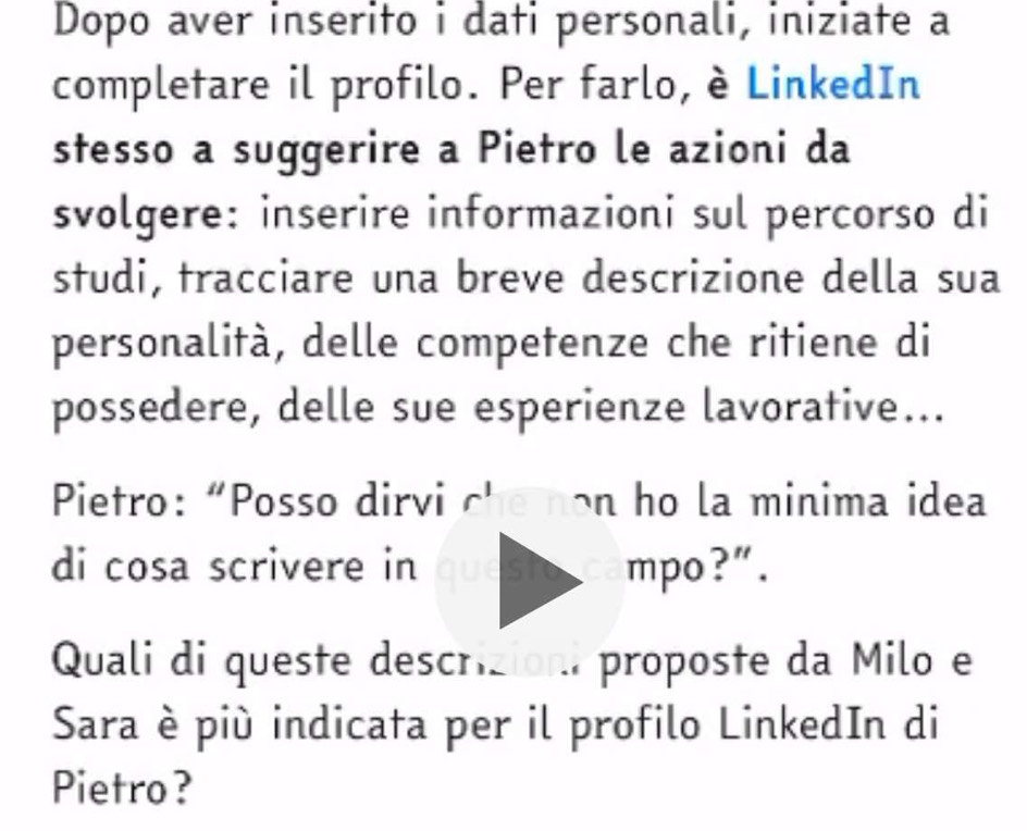 Dopo aver inserito i dati personali, iniziate a 
completare il profilo. Per farlo, è LinkedIn 
stesso a suggerire a Pietro le azioni da 
svolgere: inserire informazioni sul percorso di 
studi, tracciare una breve descrizione della sua 
personalità, delle competenze che ritiene di 
possedere, delle sue esperienze lavorative... 
Pietro: “Posso dirvi che non ho la minima idea 
di cosa scrivere in questo campo?”. 
Quali di queste descrizion. proposte da Milo e 
Sara è più indicata per il profilo LinkedIn di 
Pietro?