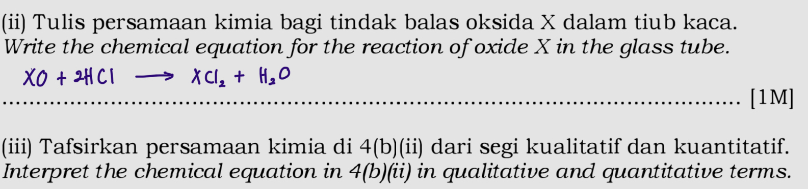 (ii) Tulis persamaan kimia bagi tindak balas oksida X dalam tiub kaca. 
Write the chemical equation for the reaction of oxide X in the glass tube.
XO+2HClto XCl_2+H_2O
[1M] 
(iii) Tafsirkan persamaan kimia di 4(b)(ii) dari segi kualitatif dan kuantitatif. 
Interpret the chemical equation in 4(b)(ii) in qualitative and quantitative terms.