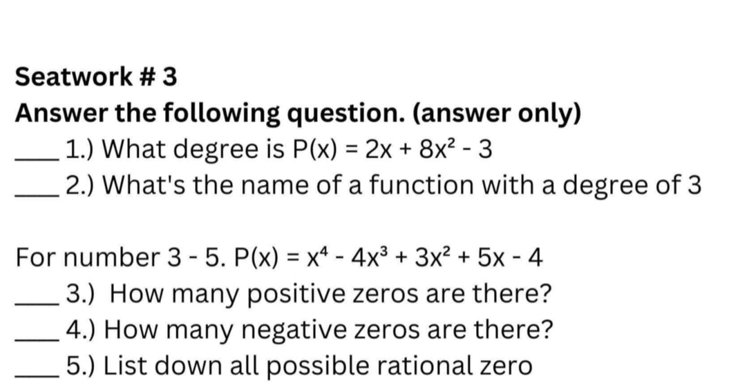 Seatwork # 3 
Answer the following question. (answer only) 
_1.) What degree is P(x)=2x+8x^2-3
_2.) What's the name of a function with a degree of 3
For number 3 - 5. 5.P(x)=x^4-4x^3+3x^2+5x-4
_3.) How many positive zeros are there? 
_4.) How many negative zeros are there? 
_5.) List down all possible rational zero