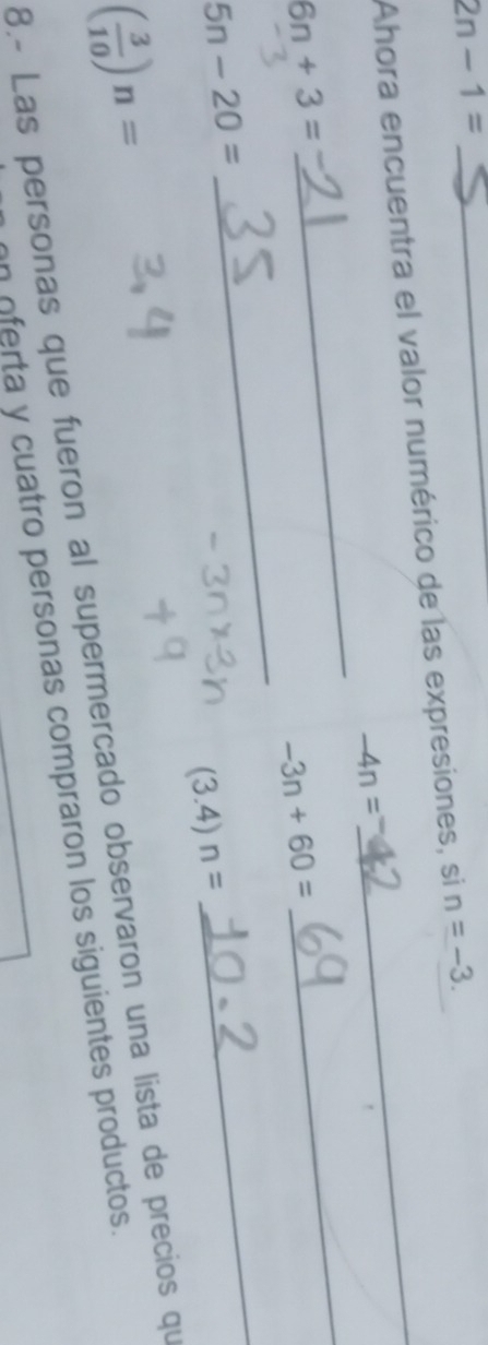 2n-1=
Ahora encuentra el valor numérico de las expresiones, si n=-3.
-4n=
6n+3=
_
-3n+60=
_
5n-20=
_
(3.4)n=
_
( 3/10 )n=
8.- Las personas que fueron al supermercado observaron una lista de precios qu 
n oferta y cuatro personas compraron los siguientes productos.