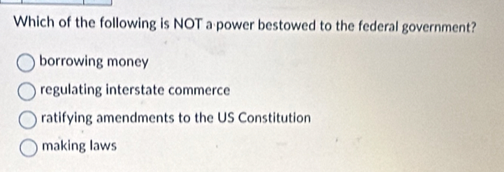 Which of the following is NOT a power bestowed to the federal government?
borrowing money
regulating interstate commerce
ratifying amendments to the US Constitution
making laws