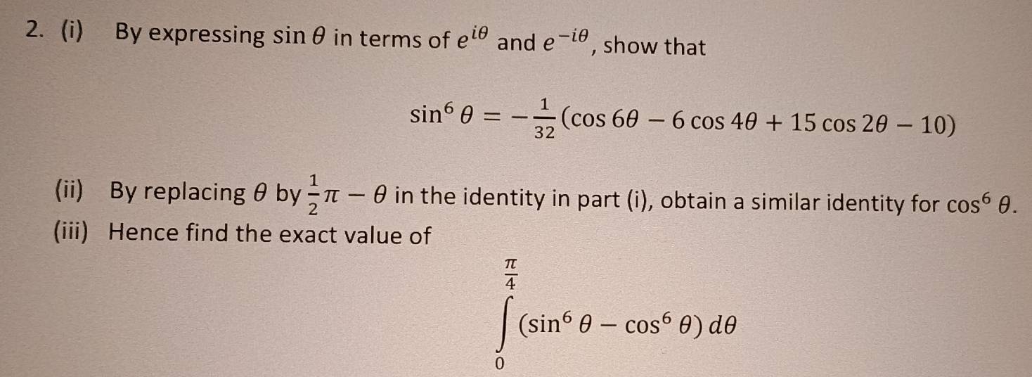 By expressing sin θ in terms of e^(iθ) and e^(-iθ) , show that
sin^6θ =- 1/32 (cos 6θ -6cos 4θ +15cos 2θ -10)
(ii) By replacing θ by  1/2 π -θ in the identity in part (i), obtain a similar identity for cos^6θ. 
(iii) Hence find the exact value of
∈tlimits _0^((frac π)4)(sin^6θ -cos^6θ )dθ