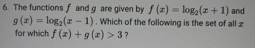 The functions f and g are given by f(x)=log _2(x+1) and
g(x)=log _2(x-1). Which of the following is the set of all x
for which f(x)+g(x)>3 ?