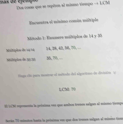 mas de éjempn 
Dos cosas que se repiten al mismo tiempo 
Encuentra el mínimo común múltiple 
Método 1: Enumere múltiplos de 14 y 35
Múltiplos de 14 : 14 14, 28, 42, 56, 70, ... 
Múltiplos de 35 - 35 35, 70, ·⋅ 
Haga clic para mostrar el método del algoritmo de división & 
LCM: 70
El LCM representa la próxima vez que ambos trenes salgan al mismo tiempo 
Serún 70 minutos hasta la próxima vez que dos trenes salgan al mismo tiem