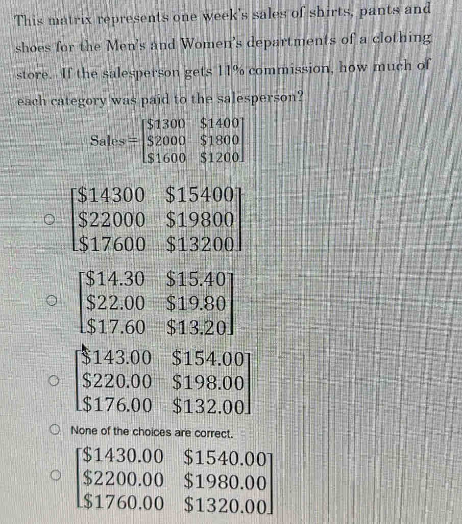 This matrix represents one week's sales of shirts, pants and
shoes for the Men's and Women's departments of a clothing
store. If the salesperson gets 11% commission, how much of
each category was paid to the salesperson?
Sales=beginbmatrix $1300&$1400 $2000&$1800 $1600&$1200endbmatrix
beginbmatrix S14300&$15400 $22000&$19800 $17600&$13200endbmatrix
beginbmatrix $14.30&$15.40 $22.00&$19.80 $17.60&$13.20endbmatrix
beginbmatrix $143.00&$154.00 $220.00&$198.00 $176.00&$132.00endbmatrix
None of the choices are correct.
beginbmatrix $1430.00&$1540.00 $2200.00&$1980.00 $1760.00&$1320.00endbmatrix