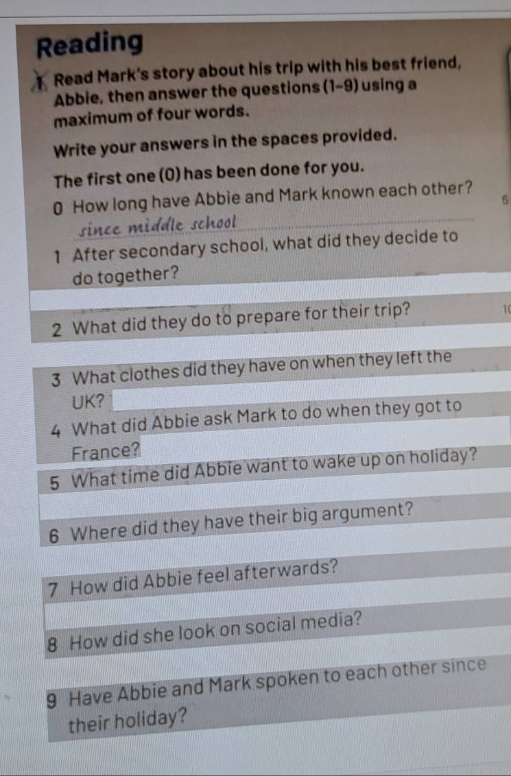 Reading 
Read Mark's story about his trip with his best friend, 
Abbie, then answer the questions (1-9) using a 
maximum of four words. 
Write your answers in the spaces provided. 
The first one (0) has been done for you. 
0 How long have Abbie and Mark known each other? 
5 
since middle school 
1 After secondary school, what did they decide to 
do together? 
2 What did they do to prepare for their trip?
10
3 What clothes did they have on when they left the 
UK? 
4 What did Abbie ask Mark to do when they got to 
France? 
5 What time did Abbie want to wake up on holiday? 
6 Where did they have their big argument? 
7 How did Abbie feel afterwards? 
8 How did she look on social media? 
9 Have Abbie and Mark spoken to each other since 
their holiday?