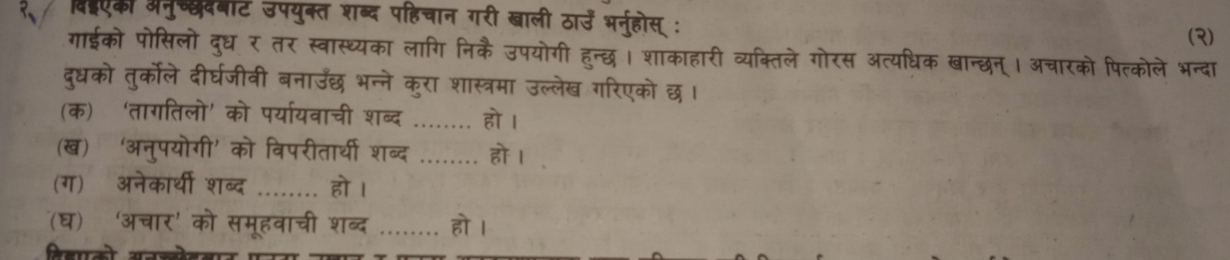 विदएकी अनुच्छदबाट उपयुक्त शब्द पहिचान गरी खाली ठाउँ भर्नुहोस् : 
(3) 
गाईको पोसिलो दुध र तर स्वास्थ्यका लागि निकै उपयोगी हुन्छ। शाकाहारी व्यक्तिले गोरस अत्यधिक खान्छन्। अचारको पित्कोले भन्दा 
दुधको तुर्कोले दीर्घजीवी बनाउँछ भन्ने कुरा शास्त्रमा उल्लेख गरिएको छ। 
(क) ‘तागतिलो’ को पर्यायवाची शब्द _हो । 
(ख) ‘अनुपयोगी’ को विपरीतार्थी शब्द _हो । 
(ग) अनेकार्थी शब्द _हो । 
(घ) ‘अचार' को समूहवाची शब्द _हो । 
विहालो सनजेनलाज