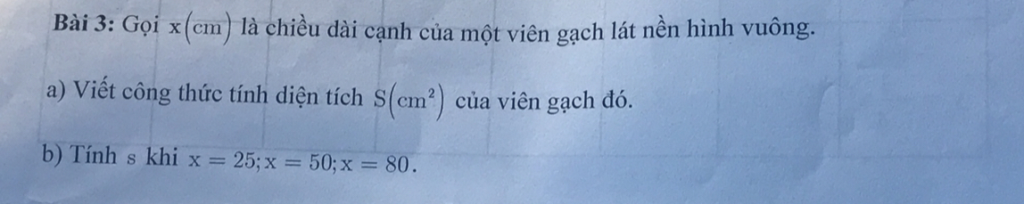 Gọi x(cm) là chiều dài cạnh của một viên gạch lát nền hình vuông. 
a) Viết công thức tính diện tích S(cm^2) của viên gạch đó. 
b) Tính s khi x=25; x=50; x=80.