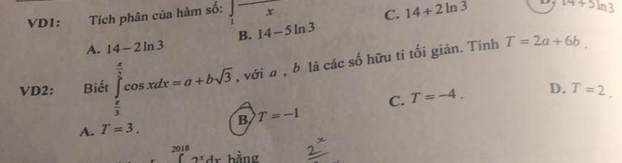 VD1: Tích phân của hàm số: ∈t frac x
C. 14+2ln 3
14+3ln 3
B. 14-5ln 3
A. 14-2ln 3
VD2: Bidt∈tlimits _ π /3 ^ π /2 cos xdx=a+bsqrt(3) , với a , b là các số hữu tỉ tối giản. Tính
T=2a+6b.
C. T=-4.
D. T=2.
A. T=3. B T=-1
2018
2^xdx. bằng