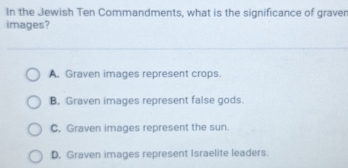 In the Jewish Ten Commandments, what is the significance of graver
images?
A. Graven images represent crops.
B. Graven images represent false gods.
C. Graven images represent the sun.
D. Graven images represent Israelite leaders.